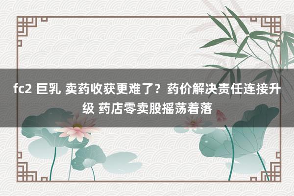 fc2 巨乳 卖药收获更难了？药价解决责任连接升级 药店零卖股摇荡着落