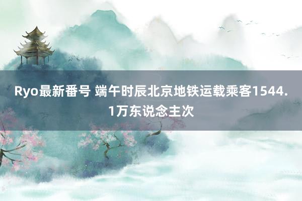 Ryo最新番号 端午时辰北京地铁运载乘客1544.1万东说念主次