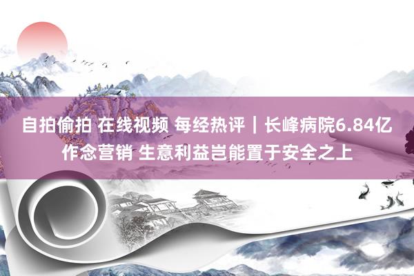 自拍偷拍 在线视频 每经热评｜长峰病院6.84亿作念营销 生意利益岂能置于安全之上