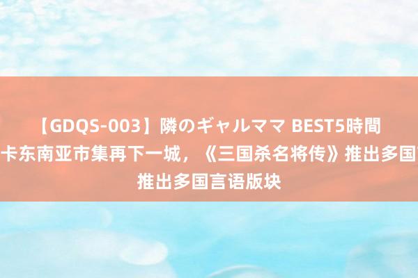 【GDQS-003】隣のギャルママ BEST5時間 Vol.2 游卡东南亚市集再下一城，《三国杀名将传》推出多国言语版块