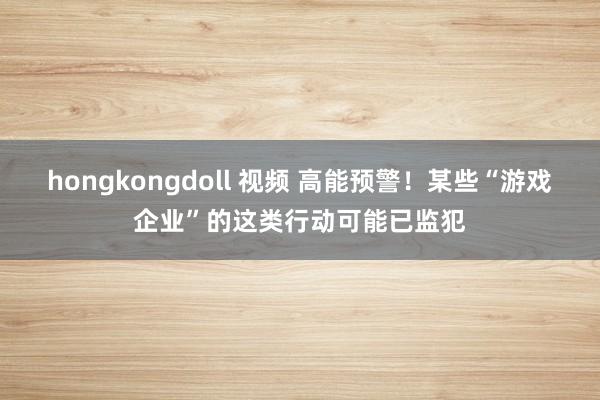 hongkongdoll 视频 高能预警！某些“游戏企业”的这类行动可能已监犯