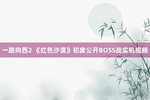 一路向西2 《红色沙漠》初度公开BOSS战实机视频