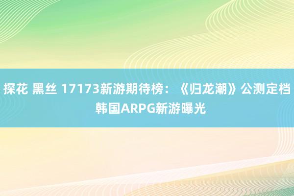 探花 黑丝 17173新游期待榜：《归龙潮》公测定档  韩国ARPG新游曝光