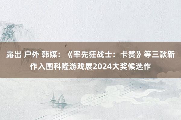 露出 户外 韩媒：《率先狂战士：卡赞》等三款新作入围科隆游戏展2024大奖候选作