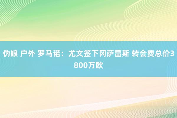 伪娘 户外 罗马诺：尤文签下冈萨雷斯 转会费总价3800万欧