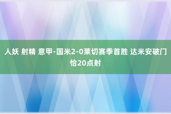 人妖 射精 意甲-国米2-0莱切赛季首胜 达米安破门恰20点射