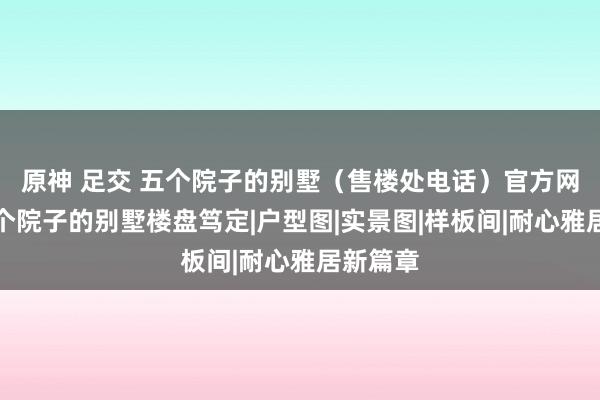 原神 足交 五个院子的别墅（售楼处电话）官方网站丨五个院子的别墅楼盘笃定|户型图|实景图|样板间|耐心雅居新篇章