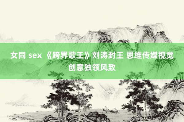 女同 sex 《跨界歌王》刘涛封王 恩维传媒视觉创意独领风致