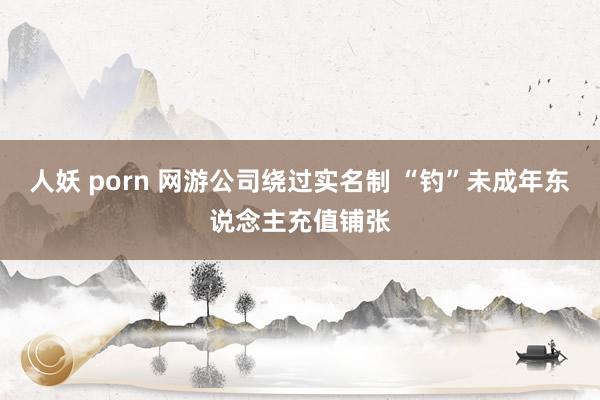 人妖 porn 网游公司绕过实名制 “钓”未成年东说念主充值铺张