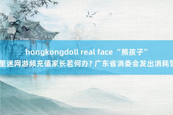 hongkongdoll real face “熊孩子” 千里迷网游频充值家长若何办? 广东省消委会发出消耗警示