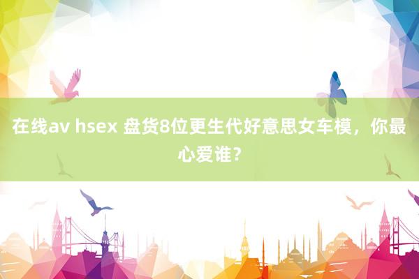 在线av hsex 盘货8位更生代好意思女车模，你最心爱谁？