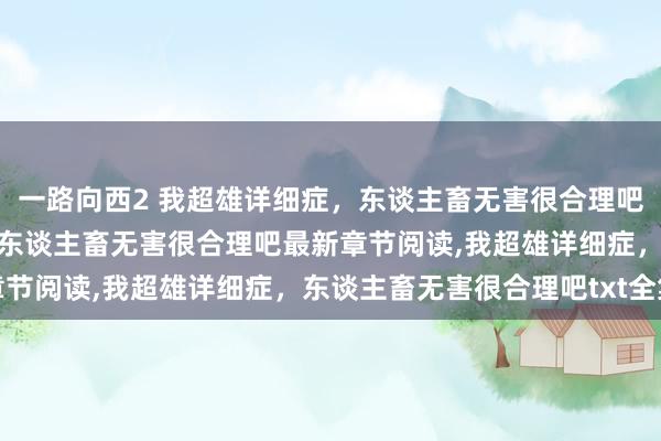 一路向西2 我超雄详细症，东谈主畜无害很合理吧无弹窗，我超雄详细症，东谈主畜无害很合理吧最新章节阅读，我超雄详细症，东谈主畜无害很合理吧txt全集