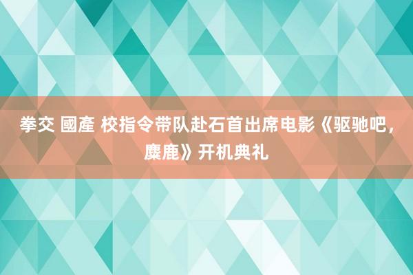 拳交 國產 校指令带队赴石首出席电影《驱驰吧，麋鹿》开机典礼