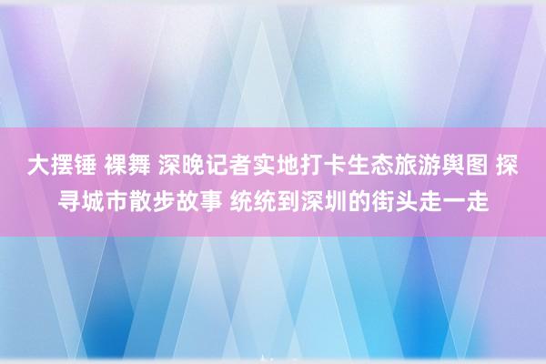 大摆锤 裸舞 深晚记者实地打卡生态旅游舆图 探寻城市散步故事 统统到深圳的街头走一走